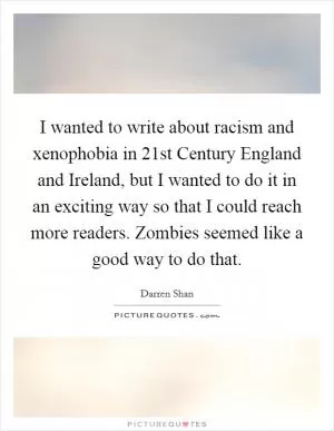 I wanted to write about racism and xenophobia in 21st Century England and Ireland, but I wanted to do it in an exciting way so that I could reach more readers. Zombies seemed like a good way to do that Picture Quote #1