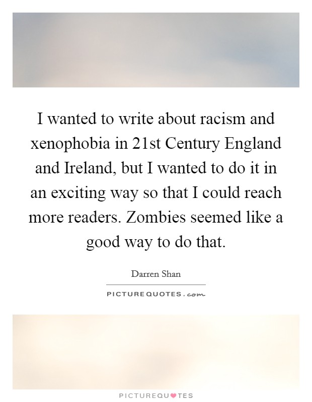 I wanted to write about racism and xenophobia in 21st Century England and Ireland, but I wanted to do it in an exciting way so that I could reach more readers. Zombies seemed like a good way to do that. Picture Quote #1