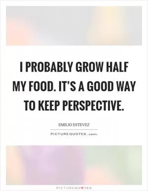 I probably grow half my food. It’s a good way to keep perspective Picture Quote #1