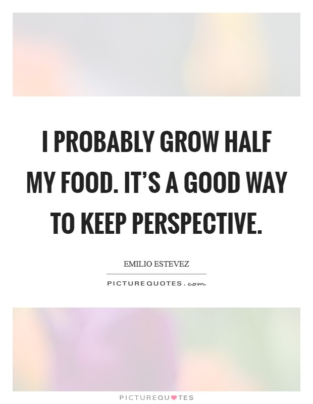 I probably grow half my food. It's a good way to keep perspective. Picture Quote #1