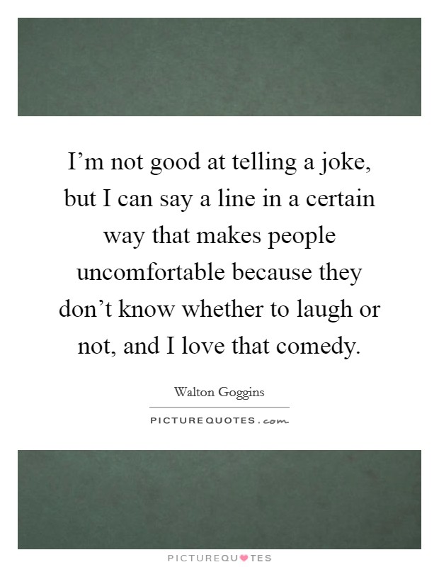 I'm not good at telling a joke, but I can say a line in a certain way that makes people uncomfortable because they don't know whether to laugh or not, and I love that comedy. Picture Quote #1