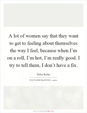 A lot of women say that they want to get to feeling about themselves the way I feel, because when I’m on a roll, I’m hot, I’m really good. I try to tell them, I don’t have a fix Picture Quote #1