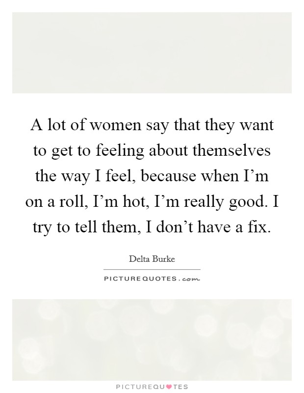 A lot of women say that they want to get to feeling about themselves the way I feel, because when I'm on a roll, I'm hot, I'm really good. I try to tell them, I don't have a fix. Picture Quote #1