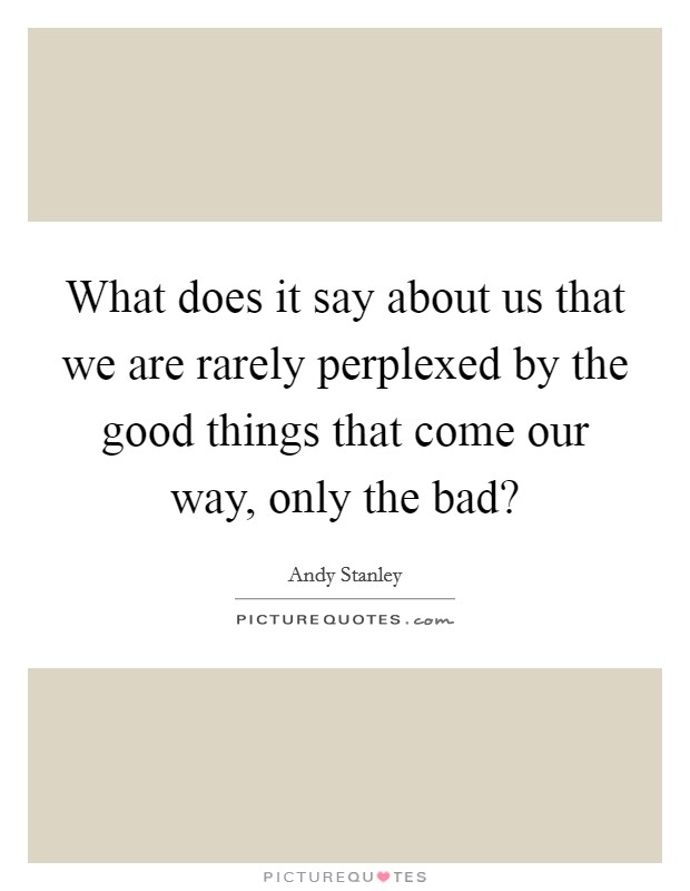 What does it say about us that we are rarely perplexed by the good things that come our way, only the bad? Picture Quote #1