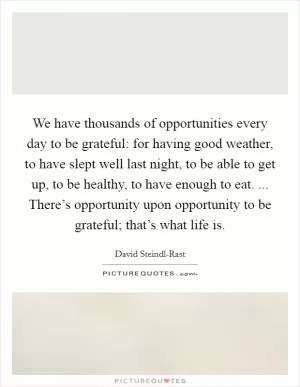 We have thousands of opportunities every day to be grateful: for having good weather, to have slept well last night, to be able to get up, to be healthy, to have enough to eat. ... There’s opportunity upon opportunity to be grateful; that’s what life is Picture Quote #1