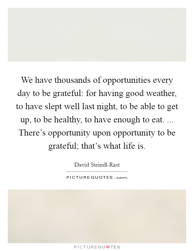 We have thousands of opportunities every day to be grateful: for having good weather, to have slept well last night, to be able to get up, to be healthy, to have enough to eat. ... There's opportunity upon opportunity to be grateful; that's what life is. Picture Quote #1