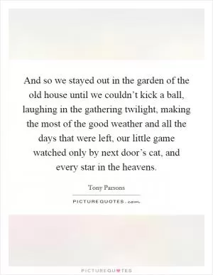 And so we stayed out in the garden of the old house until we couldn’t kick a ball, laughing in the gathering twilight, making the most of the good weather and all the days that were left, our little game watched only by next door’s cat, and every star in the heavens Picture Quote #1