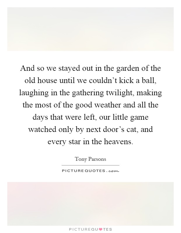 And so we stayed out in the garden of the old house until we couldn't kick a ball, laughing in the gathering twilight, making the most of the good weather and all the days that were left, our little game watched only by next door's cat, and every star in the heavens. Picture Quote #1