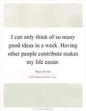 I can only think of so many good ideas in a week. Having other people contribute makes my life easier Picture Quote #1