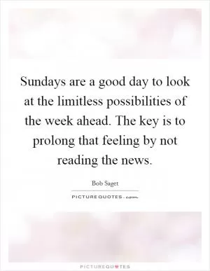 Sundays are a good day to look at the limitless possibilities of the week ahead. The key is to prolong that feeling by not reading the news Picture Quote #1