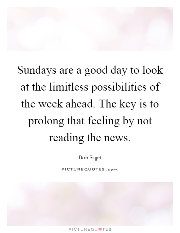 Sundays are a good day to look at the limitless possibilities of the week ahead. The key is to prolong that feeling by not reading the news Picture Quote #1