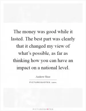 The money was good while it lasted. The best part was clearly that it changed my view of what’s possible, as far as thinking how you can have an impact on a national level Picture Quote #1