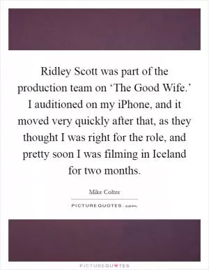 Ridley Scott was part of the production team on ‘The Good Wife.’ I auditioned on my iPhone, and it moved very quickly after that, as they thought I was right for the role, and pretty soon I was filming in Iceland for two months Picture Quote #1