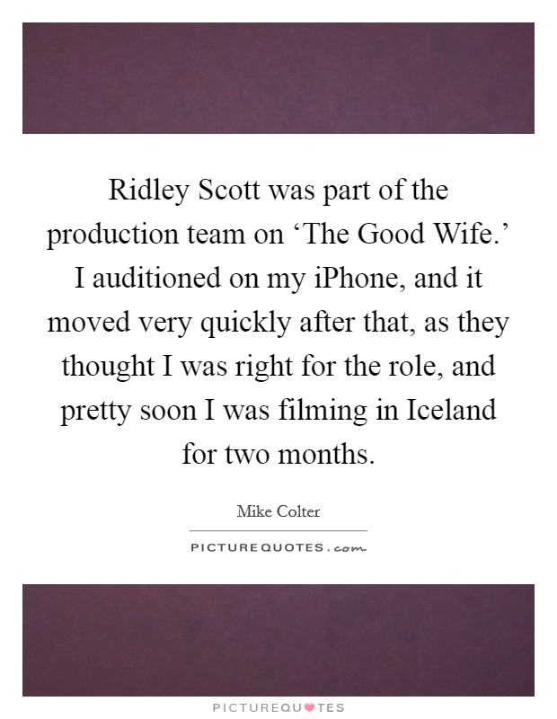 Ridley Scott was part of the production team on ‘The Good Wife.' I auditioned on my iPhone, and it moved very quickly after that, as they thought I was right for the role, and pretty soon I was filming in Iceland for two months. Picture Quote #1