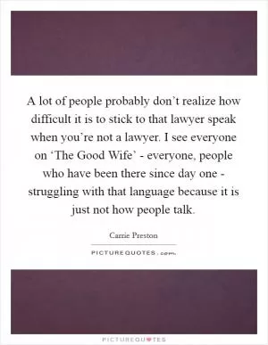 A lot of people probably don’t realize how difficult it is to stick to that lawyer speak when you’re not a lawyer. I see everyone on ‘The Good Wife’ - everyone, people who have been there since day one - struggling with that language because it is just not how people talk Picture Quote #1