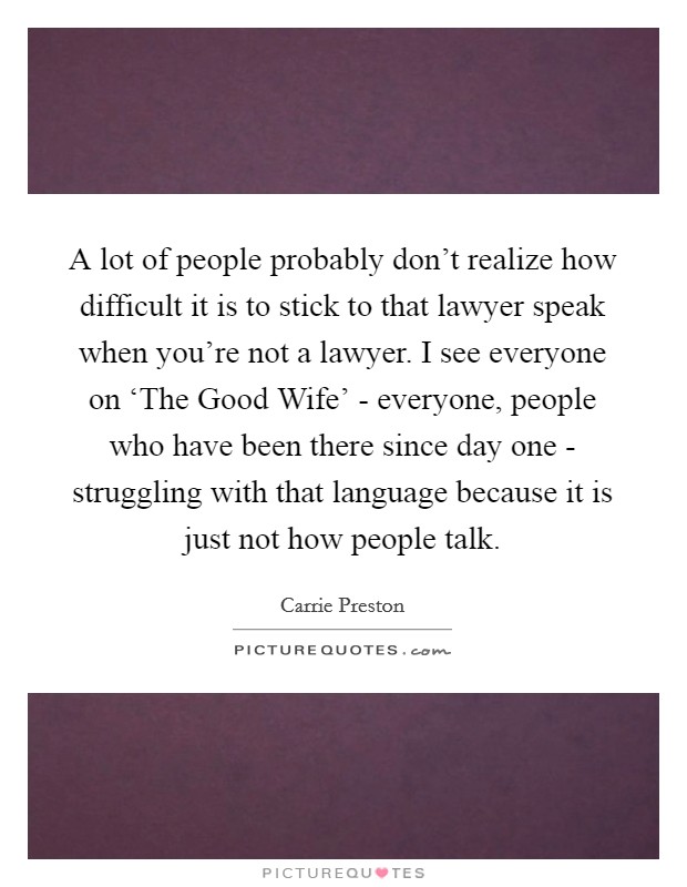 A lot of people probably don't realize how difficult it is to stick to that lawyer speak when you're not a lawyer. I see everyone on ‘The Good Wife' - everyone, people who have been there since day one - struggling with that language because it is just not how people talk. Picture Quote #1