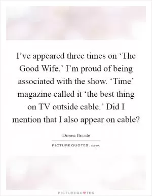 I’ve appeared three times on ‘The Good Wife.’ I’m proud of being associated with the show. ‘Time’ magazine called it ‘the best thing on TV outside cable.’ Did I mention that I also appear on cable? Picture Quote #1