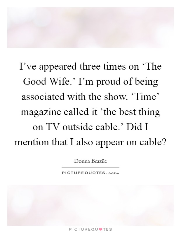 I've appeared three times on ‘The Good Wife.' I'm proud of being associated with the show. ‘Time' magazine called it ‘the best thing on TV outside cable.' Did I mention that I also appear on cable? Picture Quote #1