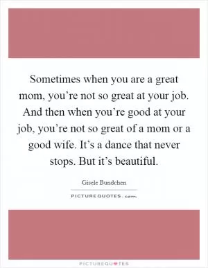 Sometimes when you are a great mom, you’re not so great at your job. And then when you’re good at your job, you’re not so great of a mom or a good wife. It’s a dance that never stops. But it’s beautiful Picture Quote #1
