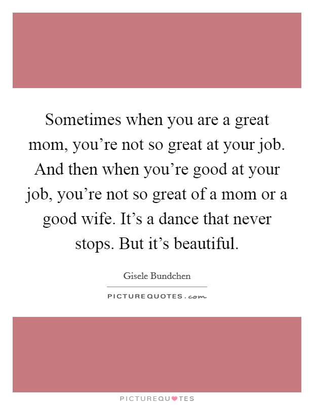 Sometimes when you are a great mom, you're not so great at your job. And then when you're good at your job, you're not so great of a mom or a good wife. It's a dance that never stops. But it's beautiful. Picture Quote #1