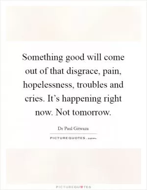 Something good will come out of that disgrace, pain, hopelessness, troubles and cries. It’s happening right now. Not tomorrow Picture Quote #1