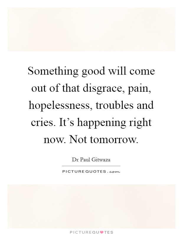 Something good will come out of that disgrace, pain, hopelessness, troubles and cries. It's happening right now. Not tomorrow. Picture Quote #1