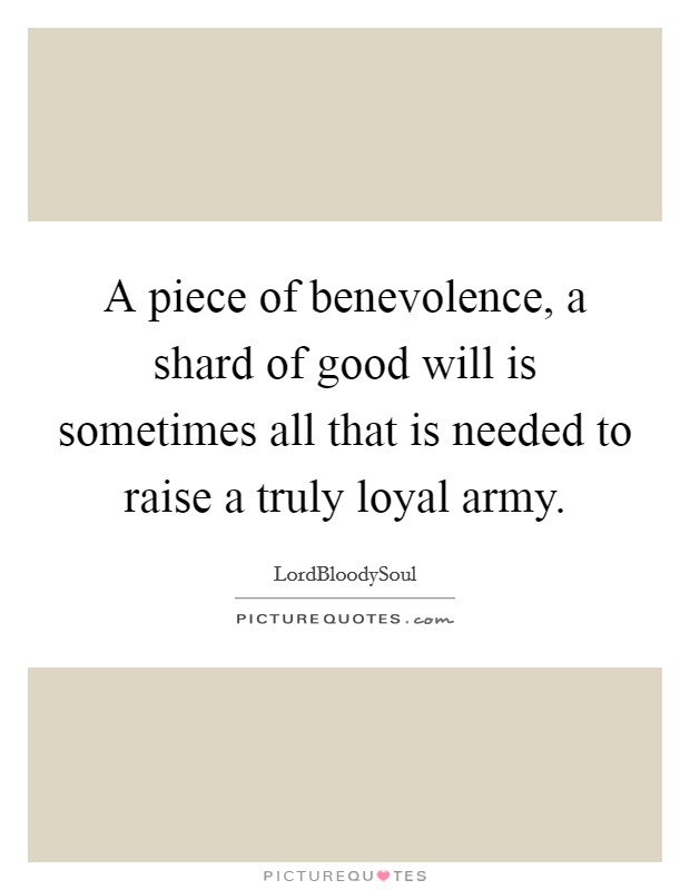 A piece of benevolence, a shard of good will is sometimes all that is needed to raise a truly loyal army. Picture Quote #1