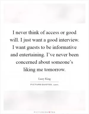I never think of access or good will. I just want a good interview. I want guests to be informative and entertaining. I’ve never been concerned about someone’s liking me tomorrow Picture Quote #1