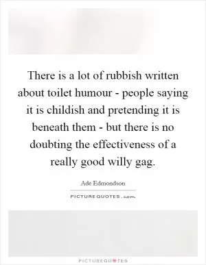 There is a lot of rubbish written about toilet humour - people saying it is childish and pretending it is beneath them - but there is no doubting the effectiveness of a really good willy gag Picture Quote #1