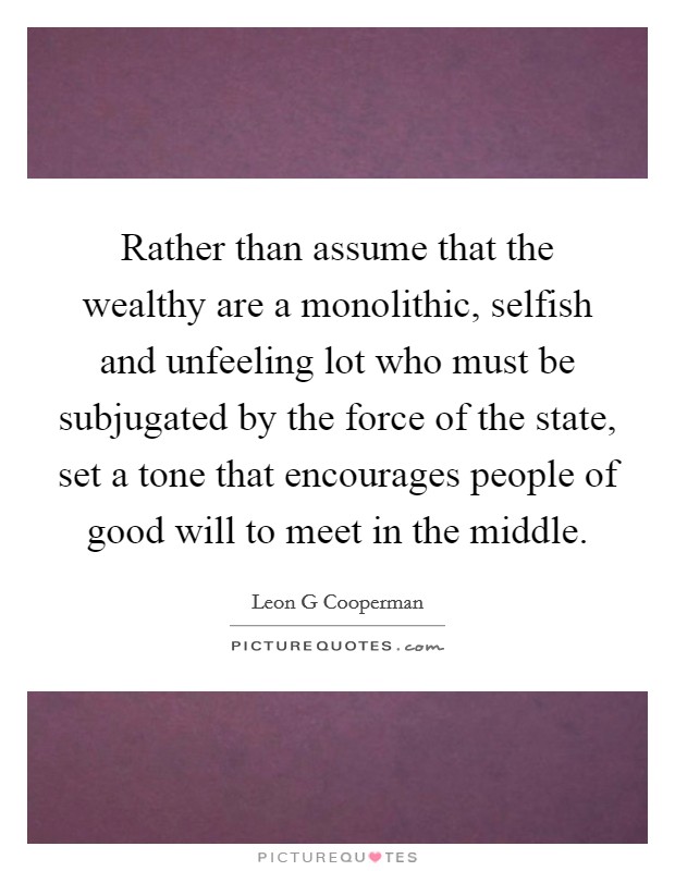 Rather than assume that the wealthy are a monolithic, selfish and unfeeling lot who must be subjugated by the force of the state, set a tone that encourages people of good will to meet in the middle. Picture Quote #1
