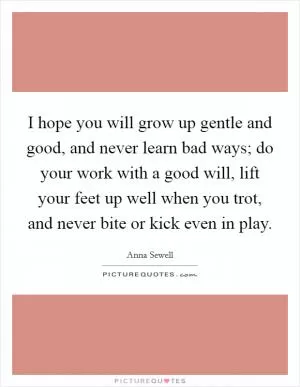 I hope you will grow up gentle and good, and never learn bad ways; do your work with a good will, lift your feet up well when you trot, and never bite or kick even in play Picture Quote #1