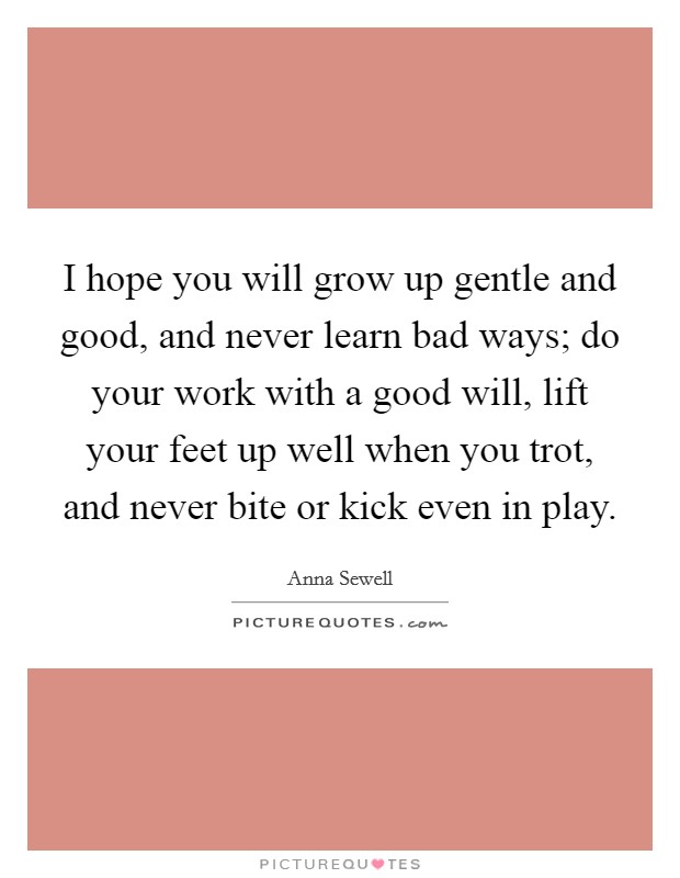 I hope you will grow up gentle and good, and never learn bad ways; do your work with a good will, lift your feet up well when you trot, and never bite or kick even in play. Picture Quote #1