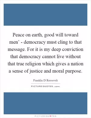 Peace on earth, good will toward men’ - democracy must cling to that message. For it is my deep conviction that democracy cannot live without that true religion which gives a nation a sense of justice and moral purpose Picture Quote #1
