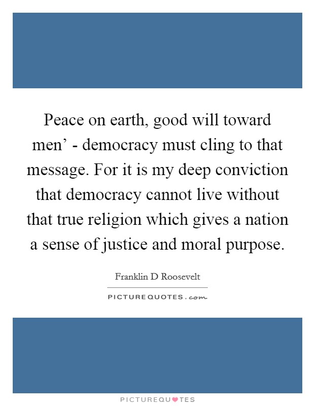 Peace on earth, good will toward men' - democracy must cling to that message. For it is my deep conviction that democracy cannot live without that true religion which gives a nation a sense of justice and moral purpose. Picture Quote #1