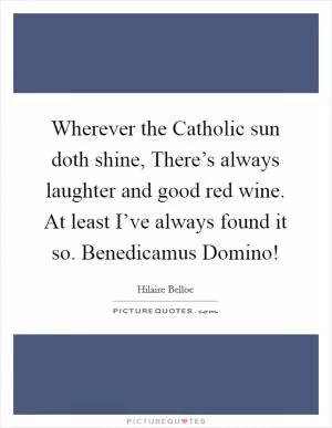 Wherever the Catholic sun doth shine, There’s always laughter and good red wine. At least I’ve always found it so. Benedicamus Domino! Picture Quote #1