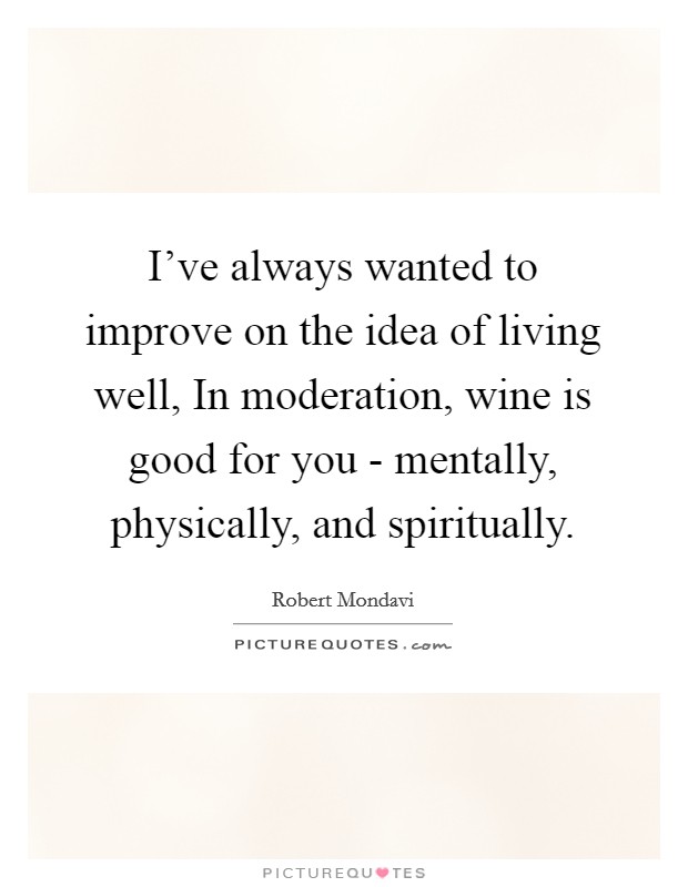 I've always wanted to improve on the idea of living well, In moderation, wine is good for you - mentally, physically, and spiritually. Picture Quote #1