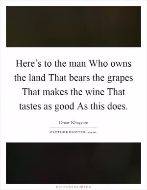 Here’s to the man Who owns the land That bears the grapes That makes the wine That tastes as good As this does Picture Quote #1
