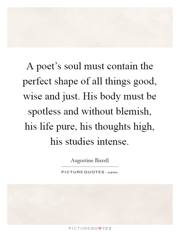 A poet's soul must contain the perfect shape of all things good, wise and just. His body must be spotless and without blemish, his life pure, his thoughts high, his studies intense. Picture Quote #1
