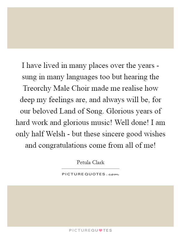 I have lived in many places over the years - sung in many languages too but hearing the Treorchy Male Choir made me realise how deep my feelings are, and always will be, for our beloved Land of Song. Glorious years of hard work and glorious music! Well done! I am only half Welsh - but these sincere good wishes and congratulations come from all of me! Picture Quote #1