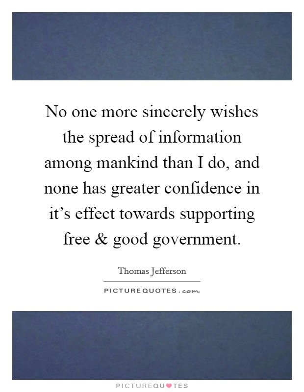 No one more sincerely wishes the spread of information among mankind than I do, and none has greater confidence in it's effect towards supporting free and good government. Picture Quote #1