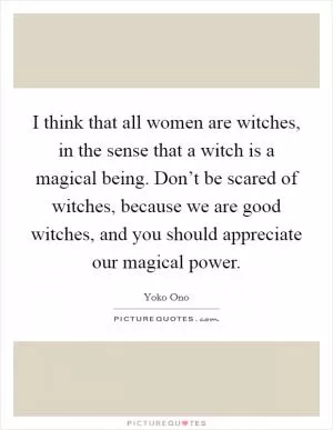 I think that all women are witches, in the sense that a witch is a magical being. Don’t be scared of witches, because we are good witches, and you should appreciate our magical power Picture Quote #1