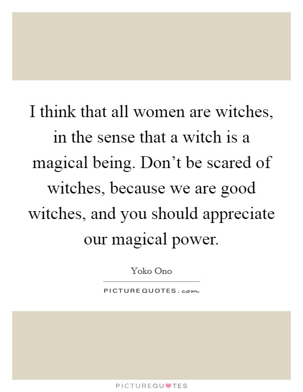 I think that all women are witches, in the sense that a witch is a magical being. Don't be scared of witches, because we are good witches, and you should appreciate our magical power. Picture Quote #1