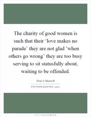 The charity of good women is such that their ‘love makes no parade’ they are not glad ‘when others go wrong’ they are too busy serving to sit statusfully about, waiting to be offended Picture Quote #1