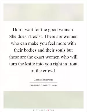 Don’t wait for the good woman. She doesn’t exist. There are women who can make you feel more with their bodies and their souls but these are the exact women who will turn the knife into you right in front of the crowd Picture Quote #1