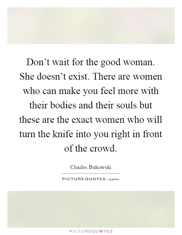 Don't wait for the good woman. She doesn't exist. There are women who can make you feel more with their bodies and their souls but these are the exact women who will turn the knife into you right in front of the crowd. Picture Quote #1