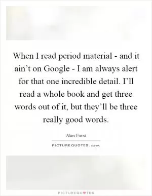 When I read period material - and it ain’t on Google - I am always alert for that one incredible detail. I’ll read a whole book and get three words out of it, but they’ll be three really good words Picture Quote #1