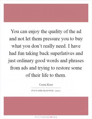 You can enjoy the quality of the ad and not let them pressure you to buy what you don’t really need. I have had fun taking back superlatives and just ordinary good words and phrases from ads and trying to restore some of their life to them Picture Quote #1