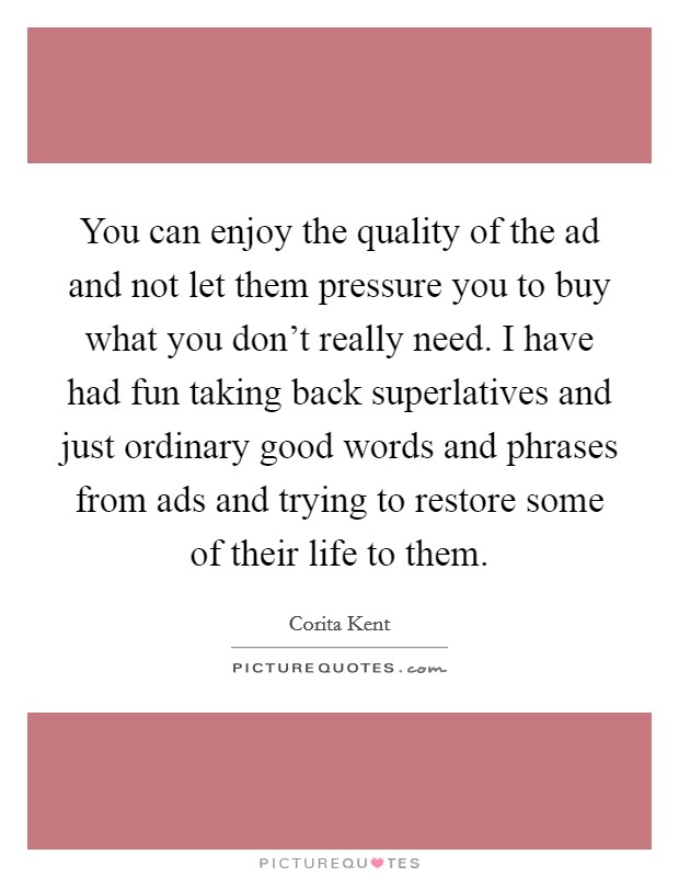 You can enjoy the quality of the ad and not let them pressure you to buy what you don't really need. I have had fun taking back superlatives and just ordinary good words and phrases from ads and trying to restore some of their life to them. Picture Quote #1
