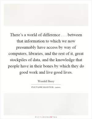 There’s a world of difference . . . between that information to which we now presumably have access by way of computers, libraries, and the rest of it, great stockpiles of data, and the knowledge that people have in their bones by which they do good work and live good lives Picture Quote #1