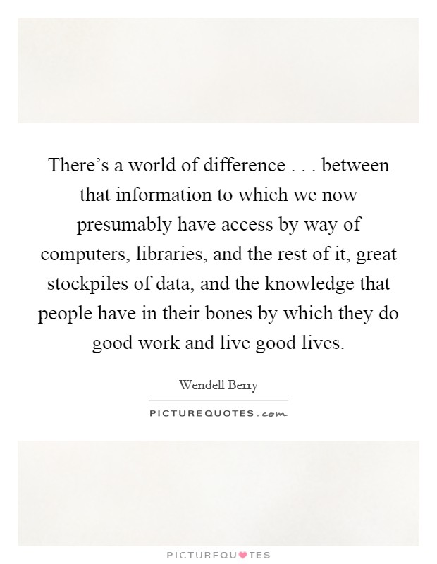 There's a world of difference . . . between that information to which we now presumably have access by way of computers, libraries, and the rest of it, great stockpiles of data, and the knowledge that people have in their bones by which they do good work and live good lives. Picture Quote #1